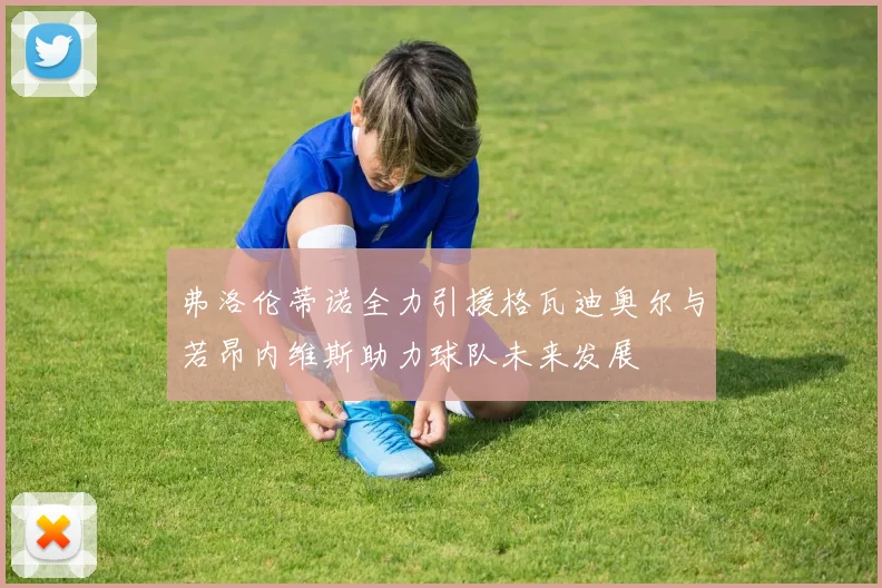 弗洛伦蒂诺全力引援格瓦迪奥尔与若昂内维斯助力球队未来发展