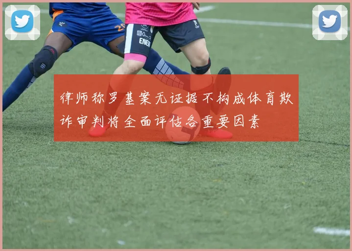 律师称罗基案无证据不构成体育欺诈审判将全面评估各重要因素