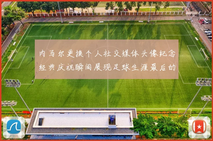 内马尔更换个人社交媒体头像纪念经典庆祝瞬间展现足球生涯最后的辉煌时刻