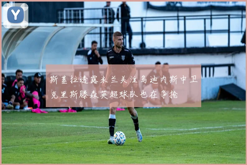 斯基拉透露米兰关注乌迪内斯中卫克里斯滕森英超球队也在争抢