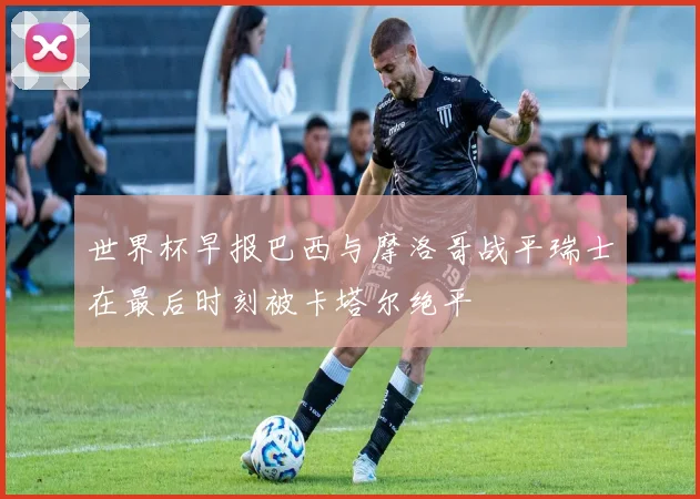 世界杯早报巴西与摩洛哥战平瑞士在最后时刻被卡塔尔绝平
