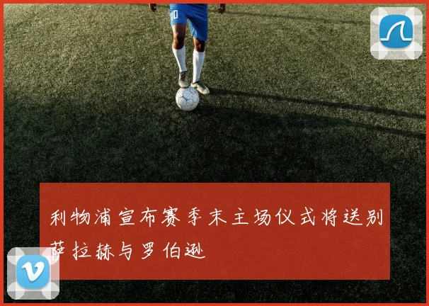 利物浦宣布赛季末主场仪式将送别萨拉赫与罗伯逊