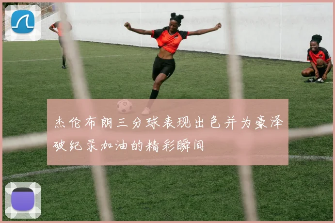 杰伦布朗三分球表现出色并为豪泽破纪录加油的精彩瞬间