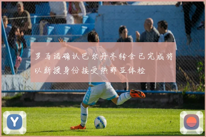 罗马诺确认巴尔丹齐转会已完成将以新援身份接受热那亚体检