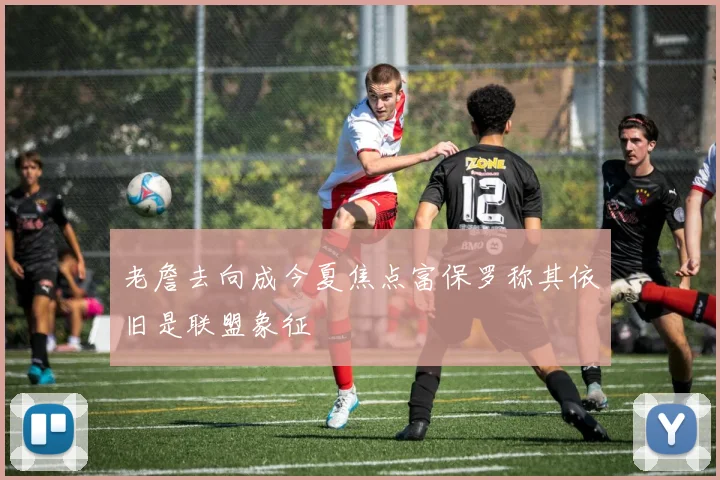 老詹去向成今夏焦点富保罗称其依旧是联盟象征