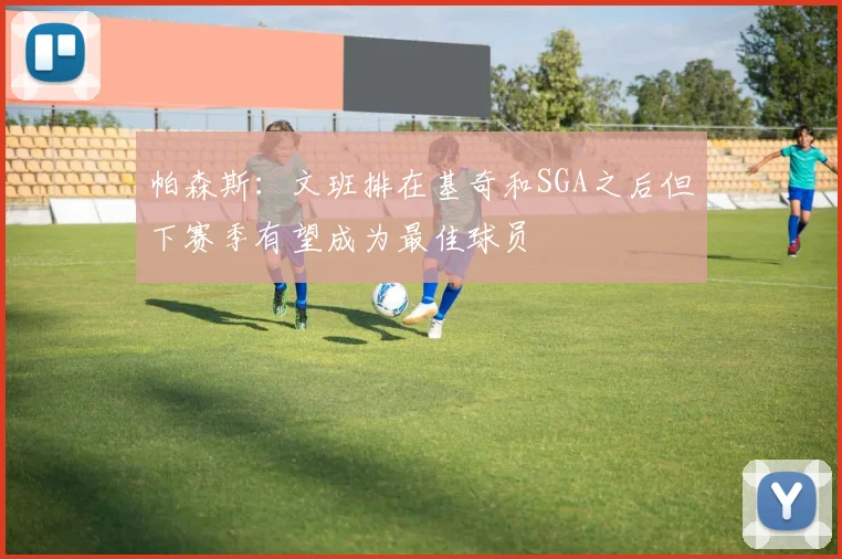 帕森斯：文班排在基奇和SGA之后但下赛季有望成为最佳球员