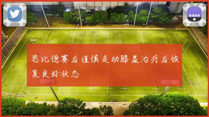 恩比德赛后谨慎走动膝盖治疗后恢复良好状态