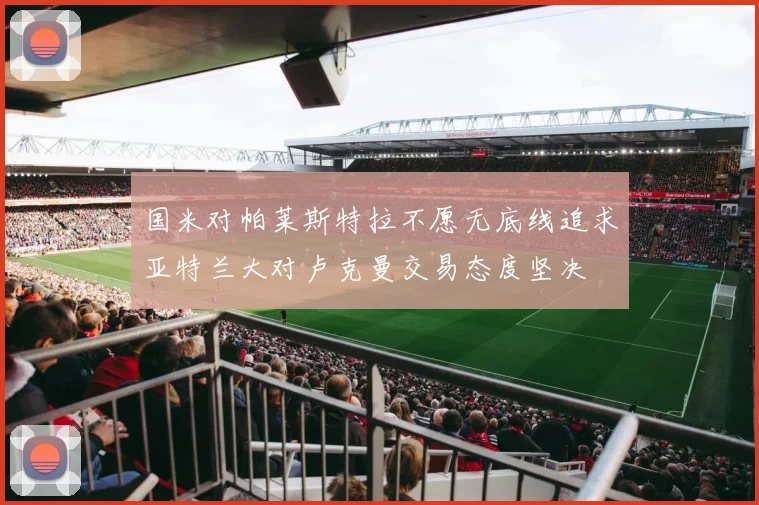国米对帕莱斯特拉不愿无底线追求亚特兰大对卢克曼交易态度坚决