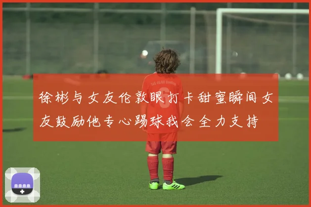徐彬与女友伦敦眼打卡甜蜜瞬间女友鼓励他专心踢球我会全力支持