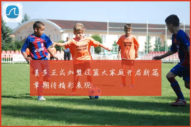 基多正式加盟辽篮大家庭开启新篇章期待精彩表现