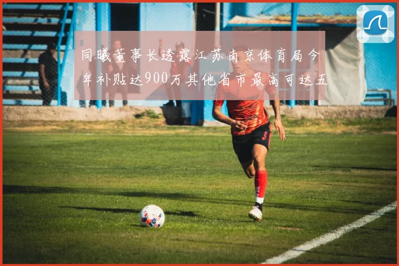 同曦董事长透露江苏南京体育局今年补贴达900万其他省市最高可达五千万