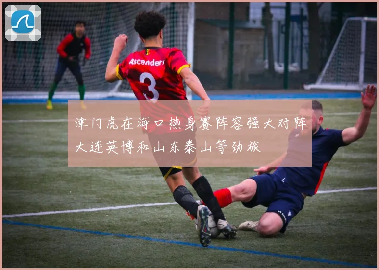 津门虎在海口热身赛阵容强大对阵大连英博和山东泰山等劲旅