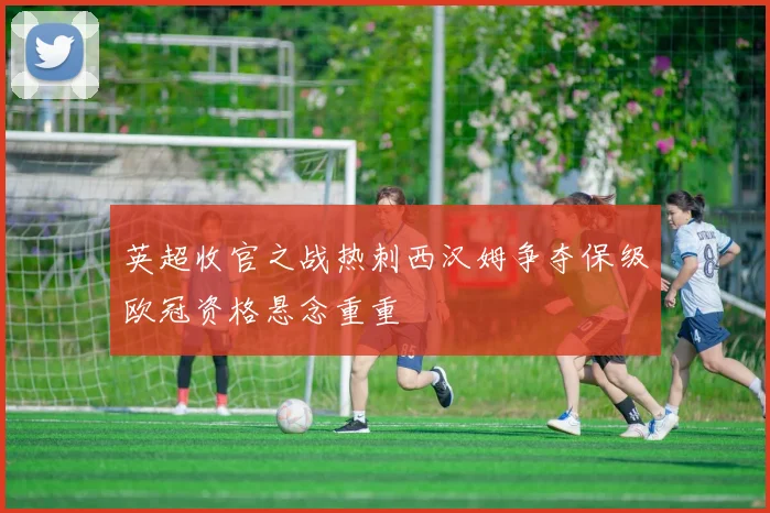 英超收官之战热刺西汉姆争夺保级欧冠资格悬念重重