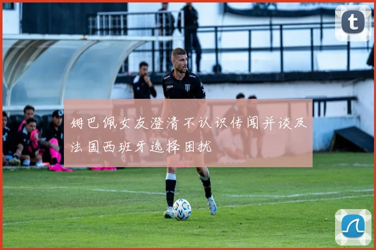 姆巴佩女友澄清不认识传闻并谈及法国西班牙选择困扰