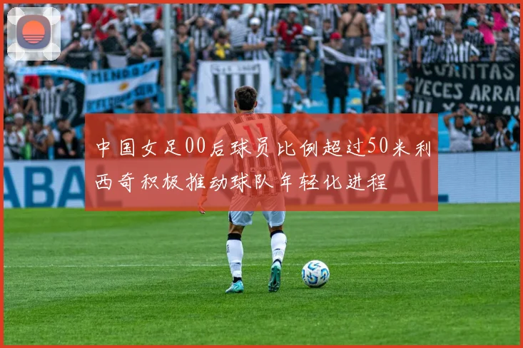 中国女足00后球员比例超过50米利西奇积极推动球队年轻化进程