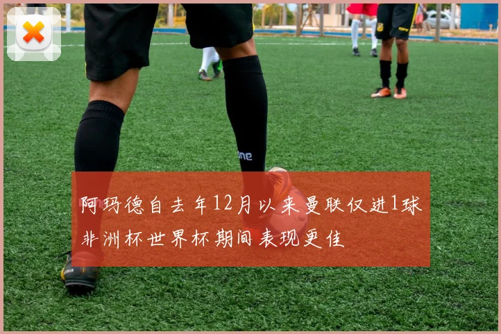 阿玛德自去年12月以来曼联仅进1球非洲杯世界杯期间表现更佳
