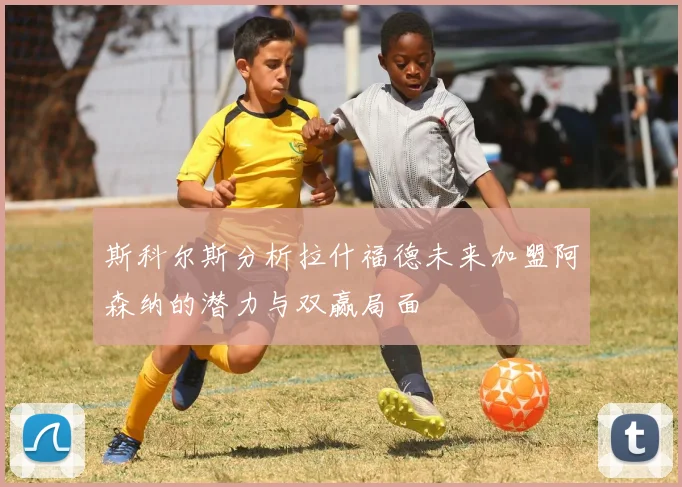 斯科尔斯分析拉什福德未来加盟阿森纳的潜力与双赢局面