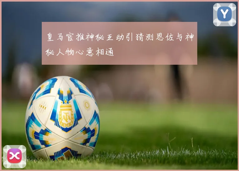 皇马官推神秘互动引猜测恩佐与神秘人物心意相通