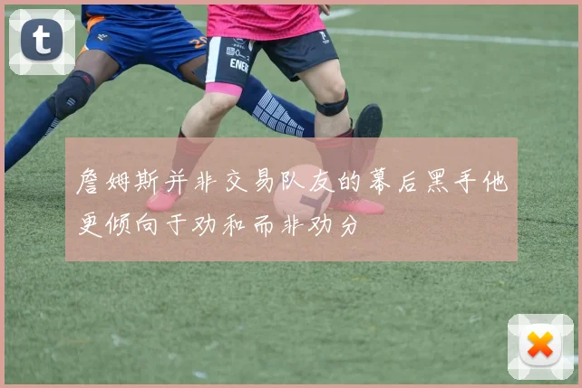 詹姆斯并非交易队友的幕后黑手他更倾向于劝和而非劝分