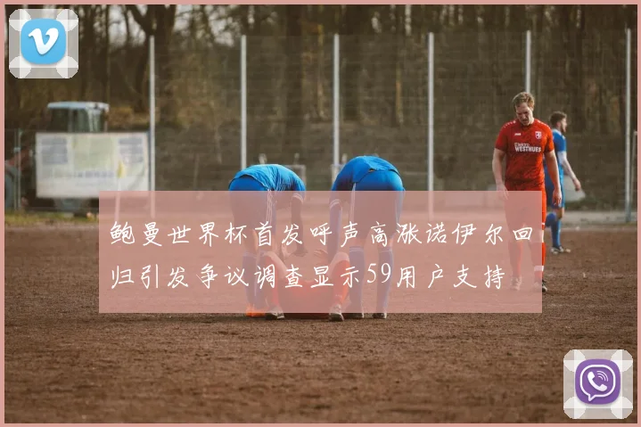 鲍曼世界杯首发呼声高涨诺伊尔回归引发争议调查显示59用户支持