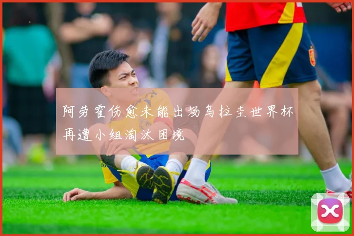 阿劳霍伤愈未能出场乌拉圭世界杯再遭小组淘汰困境