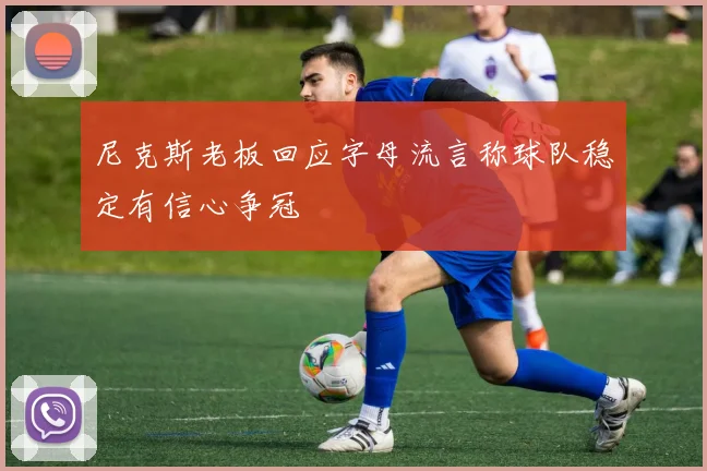 尼克斯老板回应字母流言称球队稳定有信心争冠