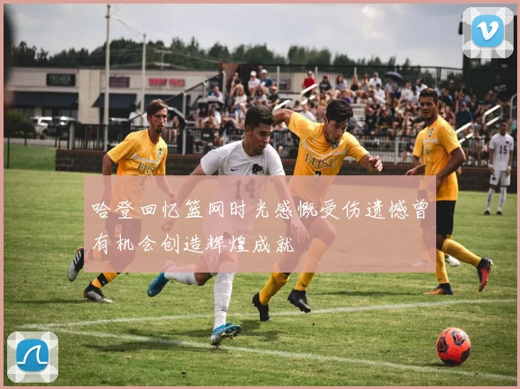 哈登回忆篮网时光感慨受伤遗憾曾有机会创造辉煌成就